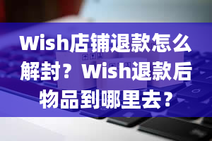 Wish店铺退款怎么解封？Wish退款后物品到哪里去？