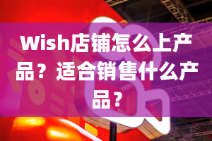 Wish店铺怎么上产品？适合销售什么产品？