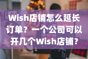 Wish店铺怎么延长订单？一个公司可以开几个Wish店铺？