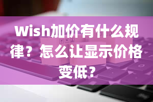 Wish加价有什么规律？怎么让显示价格变低？