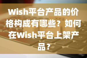 Wish平台产品的价格构成有哪些？如何在Wish平台上架产品？