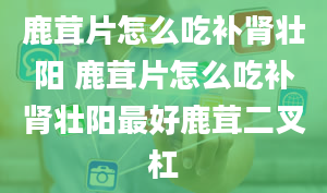 鹿茸片怎么吃补肾壮阳 鹿茸片怎么吃补肾壮阳最好鹿茸二叉杠