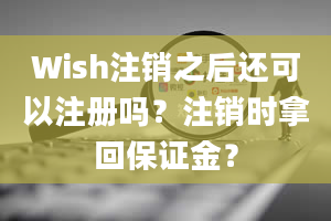 Wish注销之后还可以注册吗？注销时拿回保证金？