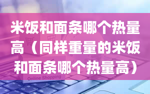 米饭和面条哪个热量高（同样重量的米饭和面条哪个热量高）