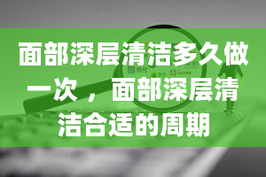 面部深层清洁多久做一次 ，面部深层清洁合适的周期