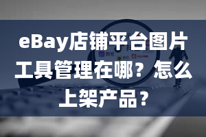 eBay店铺平台图片工具管理在哪？怎么上架产品？