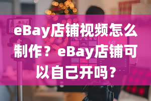 eBay店铺视频怎么制作？eBay店铺可以自己开吗？