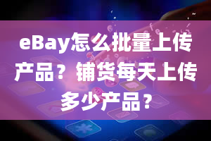 eBay怎么批量上传产品？铺货每天上传多少产品？