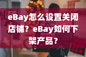 eBay怎么设置关闭店铺？eBay如何下架产品？