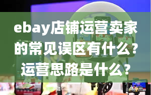 ebay店铺运营卖家的常见误区有什么？运营思路是什么？