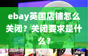 ebay英国店铺怎么关闭？关闭要求是什么？