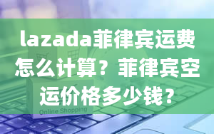 lazada菲律宾运费怎么计算？菲律宾空运价格多少钱？