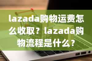 lazada购物运费怎么收取？lazada购物流程是什么？