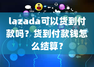 lazada可以货到付款吗？货到付款钱怎么结算？