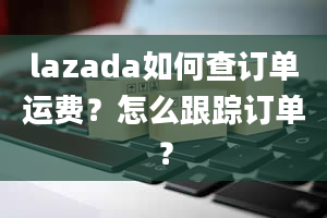 lazada如何查订单运费？怎么跟踪订单？