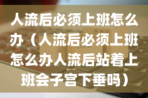 人流后必须上班怎么办（人流后必须上班怎么办人流后站着上班会子宫下垂吗）