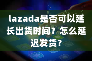 lazada是否可以延长出货时间？怎么延迟发货？