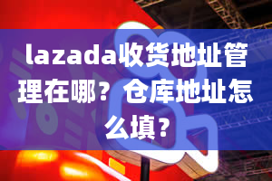 lazada收货地址管理在哪？仓库地址怎么填？