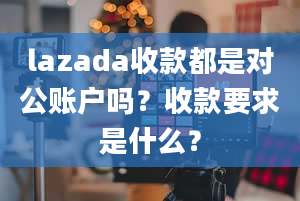 lazada收款都是对公账户吗？收款要求是什么？