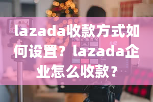 lazada收款方式如何设置？lazada企业怎么收款？