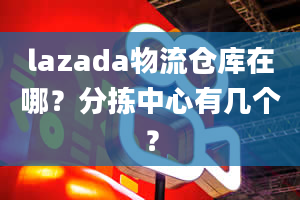 lazada物流仓库在哪？分拣中心有几个？