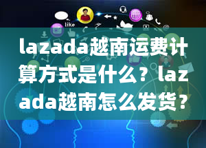 lazada越南运费计算方式是什么？lazada越南怎么发货？