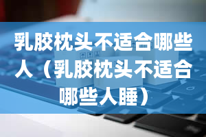 乳胶枕头不适合哪些人（乳胶枕头不适合哪些人睡）