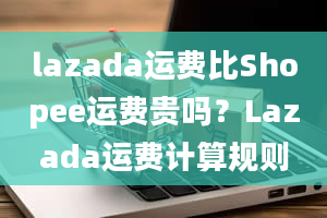 lazada运费比Shopee运费贵吗？Lazada运费计算规则