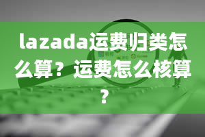 lazada运费归类怎么算？运费怎么核算？