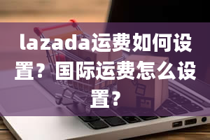 lazada运费如何设置？国际运费怎么设置？