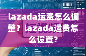 lazada运费怎么调整？lazada运费怎么设置？