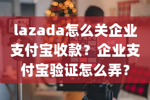 lazada怎么关企业支付宝收款？企业支付宝验证怎么弄？