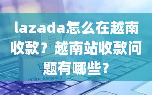 lazada怎么在越南收款？越南站收款问题有哪些？