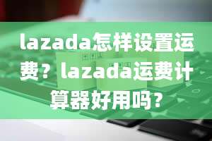 lazada怎样设置运费？lazada运费计算器好用吗？