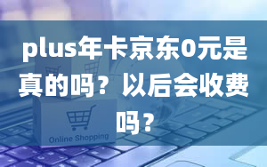 plus年卡京东0元是真的吗？以后会收费吗？