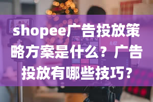 shopee广告投放策略方案是什么？广告投放有哪些技巧？