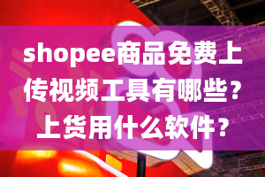 shopee商品免费上传视频工具有哪些？上货用什么软件？