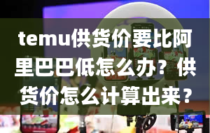 temu供货价要比阿里巴巴低怎么办？供货价怎么计算出来？