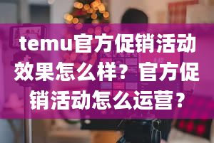 temu官方促销活动效果怎么样？官方促销活动怎么运营？