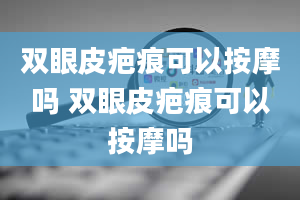 双眼皮疤痕可以按摩吗 双眼皮疤痕可以按摩吗