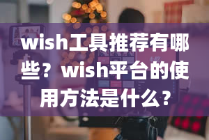 wish工具推荐有哪些？wish平台的使用方法是什么？