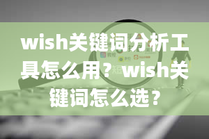 wish关键词分析工具怎么用？wish关键词怎么选？