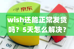 wish还能正常发货吗？5天怎么解决？