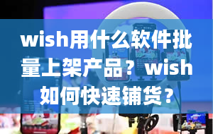 wish用什么软件批量上架产品？wish如何快速铺货？