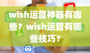 wish运营神器有哪些？wish运营有哪些技巧？