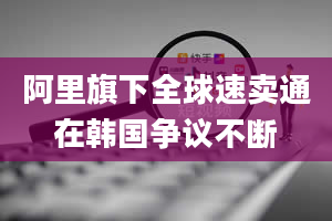 阿里旗下全球速卖通在韩国争议不断