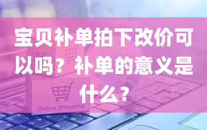 宝贝补单拍下改价可以吗？补单的意义是什么？