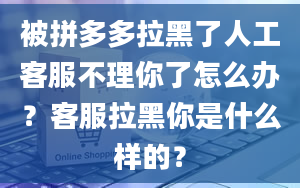 被拼多多拉黑了人工客服不理你了怎么办？客服拉黑你是什么样的？