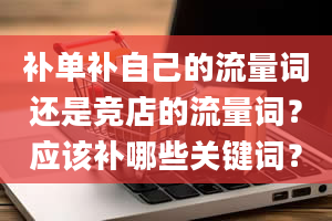 补单补自己的流量词还是竞店的流量词？应该补哪些关键词？