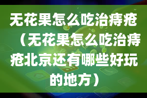 无花果怎么吃治痔疮（无花果怎么吃治痔疮北京还有哪些好玩的地方）